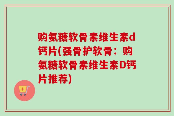 购氨糖软骨素维生素d钙片(强骨护软骨：购氨糖软骨素维生素D钙片推荐)