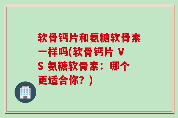软骨钙片和氨糖软骨素一样吗(软骨钙片 VS 氨糖软骨素：哪个更适合你？)