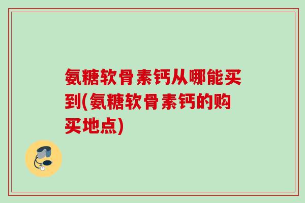 氨糖软骨素钙从哪能买到(氨糖软骨素钙的购买地点)