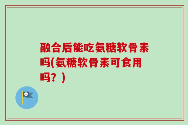 融合后能吃氨糖软骨素吗(氨糖软骨素可食用吗？)