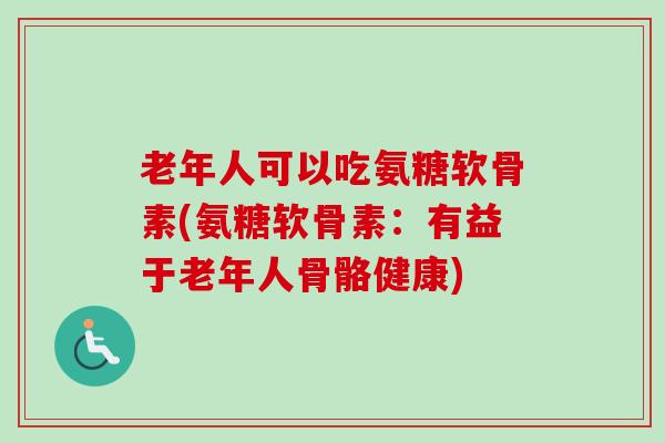 老年人可以吃氨糖软骨素(氨糖软骨素：有益于老年人骨骼健康)