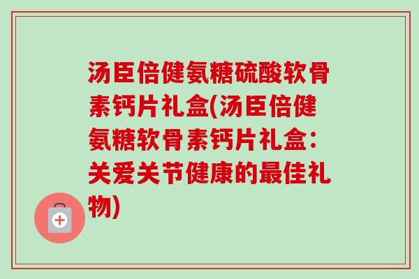汤臣倍健氨糖硫酸软骨素钙片礼盒(汤臣倍健氨糖软骨素钙片礼盒：关爱关节健康的最佳礼物)