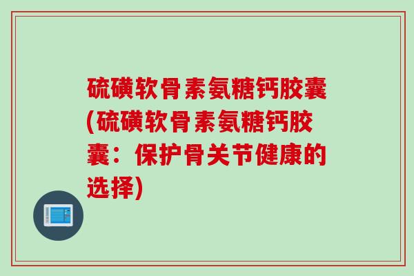 硫磺软骨素氨糖钙胶囊(硫磺软骨素氨糖钙胶囊：保护骨关节健康的选择)