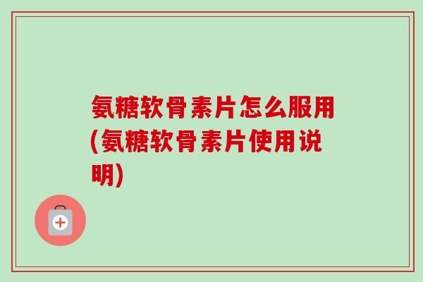 氨糖软骨素片怎么服用(氨糖软骨素片使用说明)