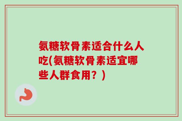 氨糖软骨素适合什么人吃(氨糖软骨素适宜哪些人群食用？)