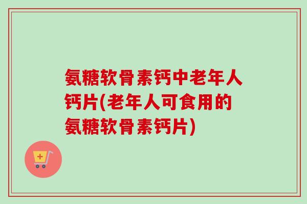 氨糖软骨素钙中老年人钙片(老年人可食用的氨糖软骨素钙片) 氨糖软骨素钙中老年人钙片(老年人可食用的氨糖软骨素钙片)