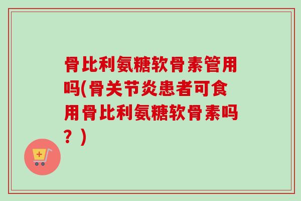 骨比利氨糖软骨素管用吗(骨关节炎患者可食用骨比利氨糖软骨素吗？)