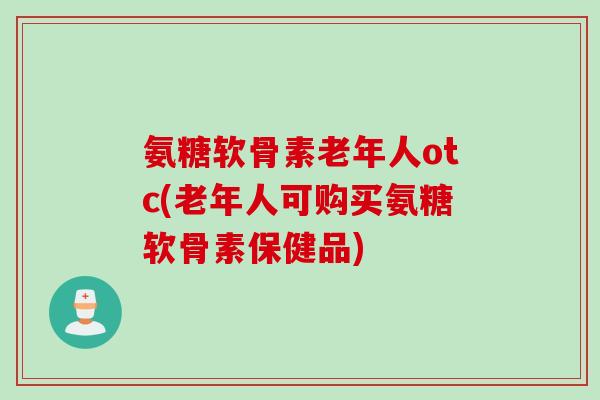 氨糖软骨素老年人otc(老年人可购买氨糖软骨素保健品)