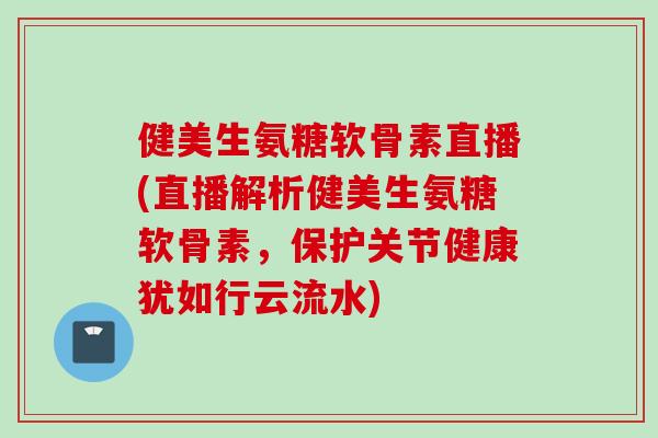 健美生氨糖软骨素直播(直播解析健美生氨糖软骨素，保护关节健康犹如行云流水)