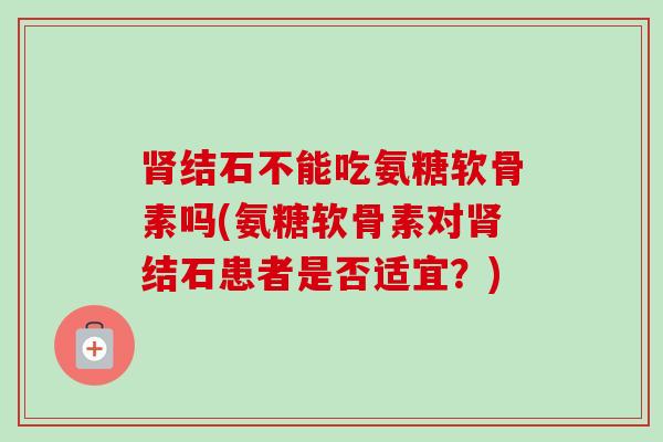 肾结石不能吃氨糖软骨素吗(氨糖软骨素对肾结石患者是否适宜？)