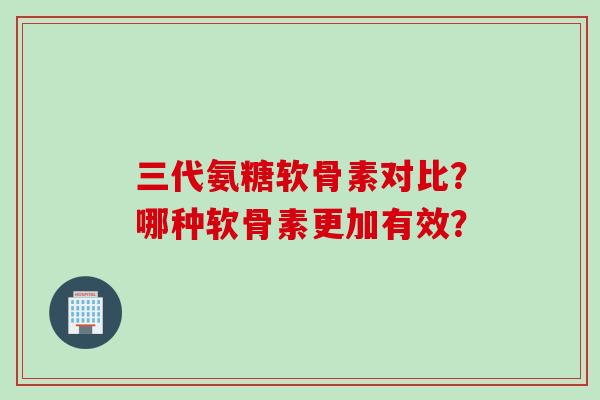三代氨糖软骨素对比？哪种软骨素更加有效？