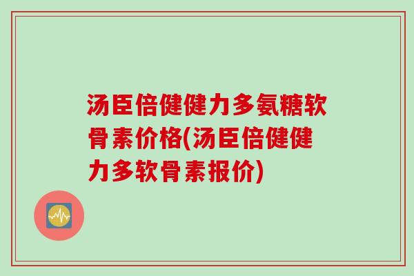 汤臣倍健健力多氨糖软骨素价格(汤臣倍健健力多软骨素报价)