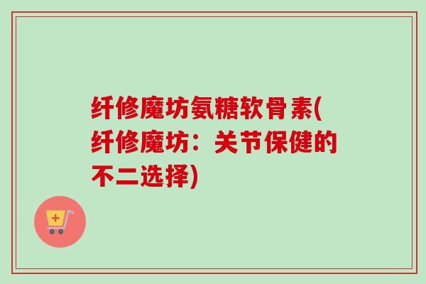 纤修魔坊氨糖软骨素(纤修魔坊:关节保健的不二选择) 纤修魔坊氨糖软骨素(纤修魔坊:关节保健的不二选择)