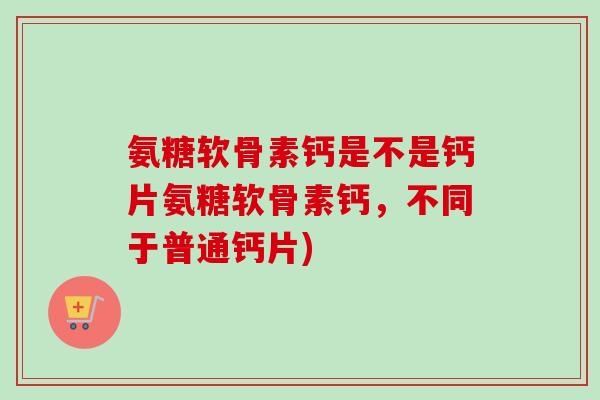 氨糖软骨素钙是不是钙片氨糖软骨素钙，不同于普通钙片)