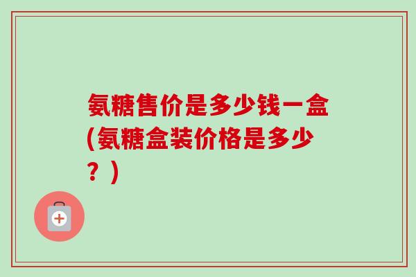 氨糖售价是多少钱一盒(氨糖盒装价格是多少？)