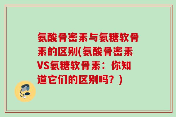 氨酸骨密素与氨糖软骨素的区别(氨酸骨密素VS氨糖软骨素：你知道它们的区别吗？)
