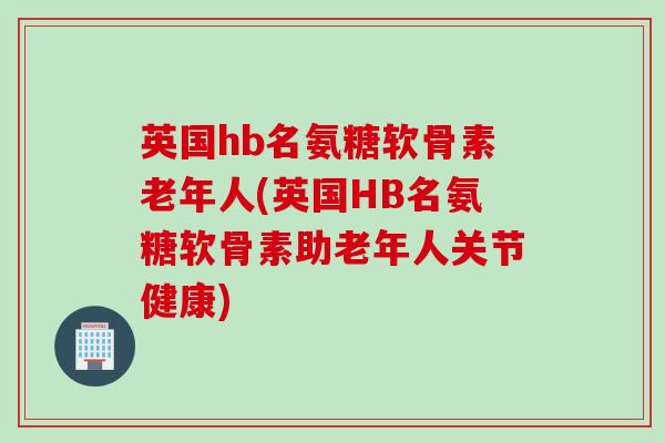 英国hb名氨糖软骨素老年人(英国HB名氨糖软骨素助老年人关节健康) 英国hb名氨糖软骨素老年人(英国HB名氨糖软骨素助老年人关节健康)