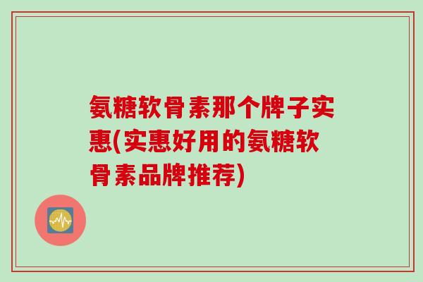 氨糖软骨素那个牌子实惠(实惠好用的氨糖软骨素品牌推荐)