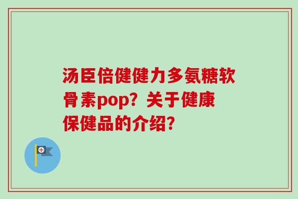 汤臣倍健健力多氨糖软骨素pop？关于健康保健品的介绍？