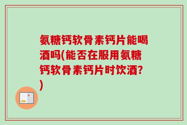 氨糖钙软骨素钙片能喝酒吗(能否在服用氨糖钙软骨素钙片时饮酒？)
