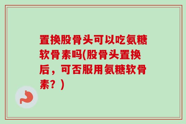 置换股骨头可以吃氨糖软骨素吗(股骨头置换后，可否服用氨糖软骨素？)