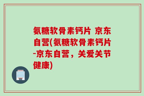 氨糖软骨素钙片 京东自营(氨糖软骨素钙片-京东自营，关爱关节健康)