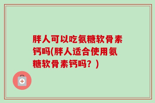 胖人可以吃氨糖软骨素钙吗(胖人适合使用氨糖软骨素钙吗？)