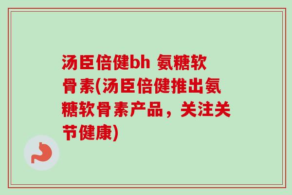 汤臣倍健bh 氨糖软骨素(汤臣倍健推出氨糖软骨素产品，关注关节健康)