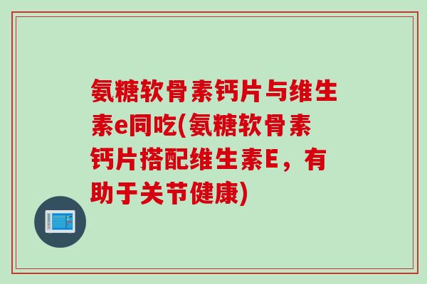 氨糖软骨素钙片与维生素e同吃(氨糖软骨素钙片搭配维生素E，有助于关节健康)
