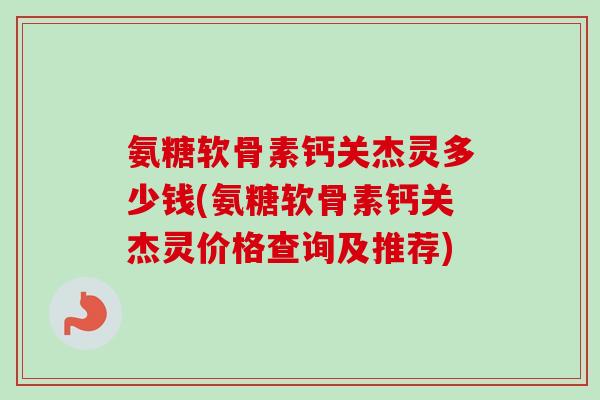 氨糖软骨素钙关杰灵多少钱(氨糖软骨素钙关杰灵价格查询及推荐)