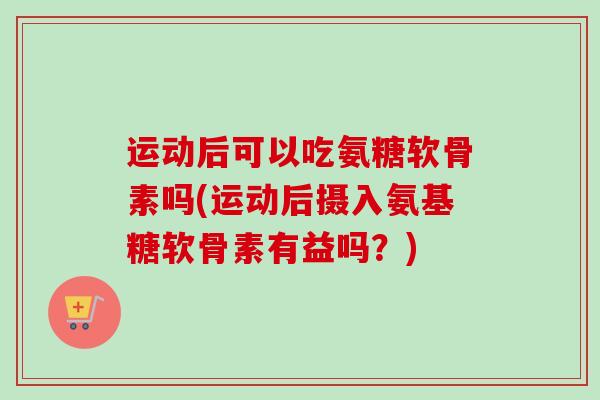 运动后可以吃氨糖软骨素吗(运动后摄入氨基糖软骨素有益吗？)