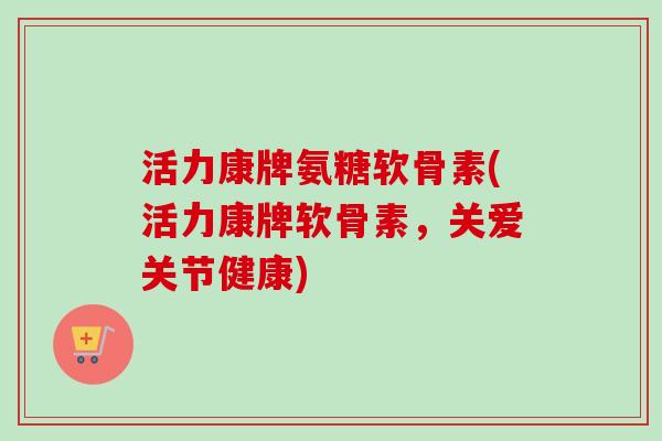 活力康牌氨糖软骨素(活力康牌软骨素，关爱关节健康)