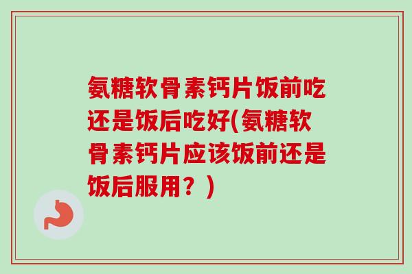 氨糖软骨素钙片饭前吃还是饭后吃好(氨糖软骨素钙片应该饭前还是饭后服用？)
