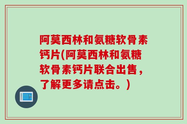 阿莫西林和氨糖软骨素钙片(阿莫西林和氨糖软骨素钙片联合出售，了解更多请点击。)