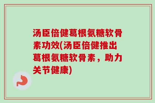 汤臣倍健葛根氨糖软骨素功效(汤臣倍健推出葛根氨糖软骨素，助力关节健康)