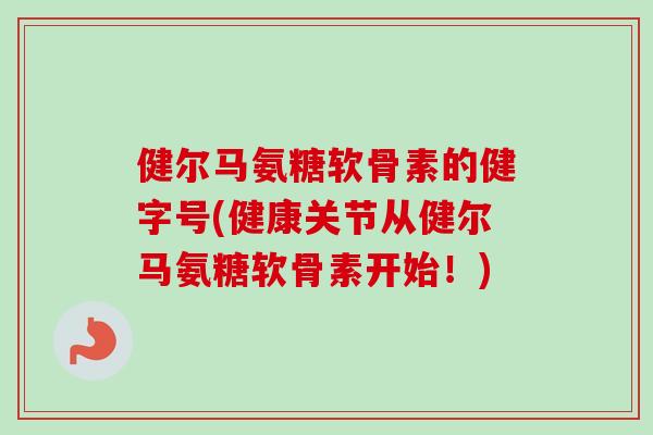 健尔马氨糖软骨素的健字号(健康关节从健尔马氨糖软骨素开始！)