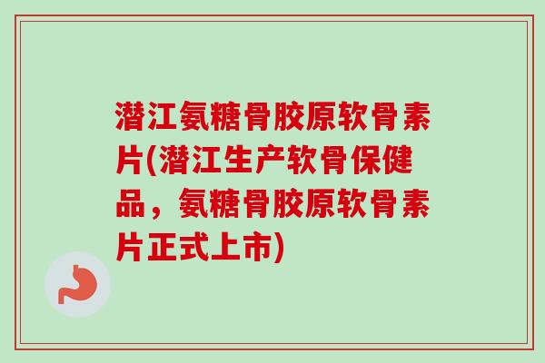 潜江氨糖骨胶原软骨素片(潜江生产软骨保健品，氨糖骨胶原软骨素片正式上市)