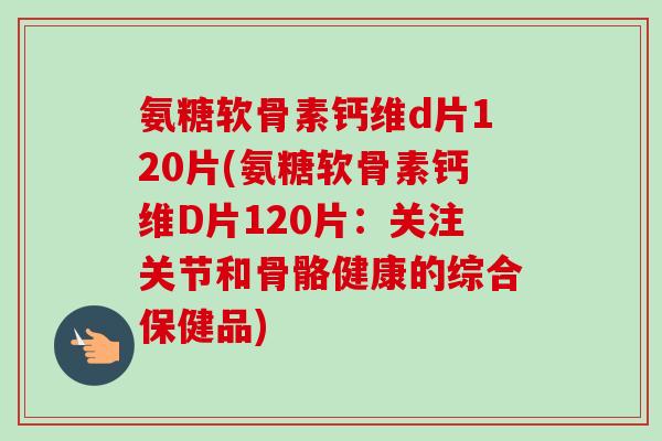 氨糖软骨素钙维d片120片(氨糖软骨素钙维D片120片：关注关节和骨骼健康的综合保健品)