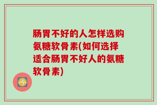 肠胃不好的人怎样选购氨糖软骨素(如何选择适合肠胃不好人的氨糖软骨素)