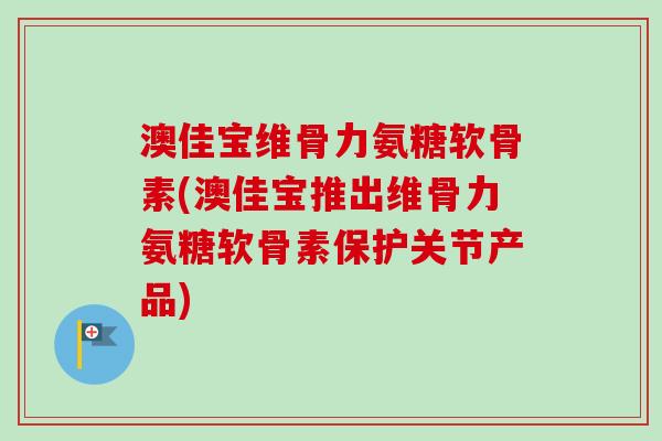 澳佳宝维骨力氨糖软骨素(澳佳宝推出维骨力氨糖软骨素保护关节产品)