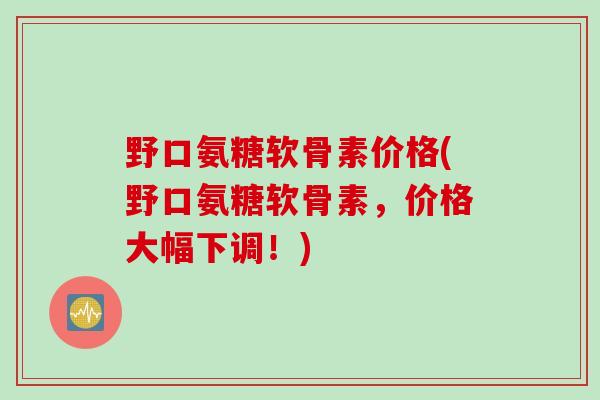 野口氨糖软骨素价格(野口氨糖软骨素，价格大幅下调！)