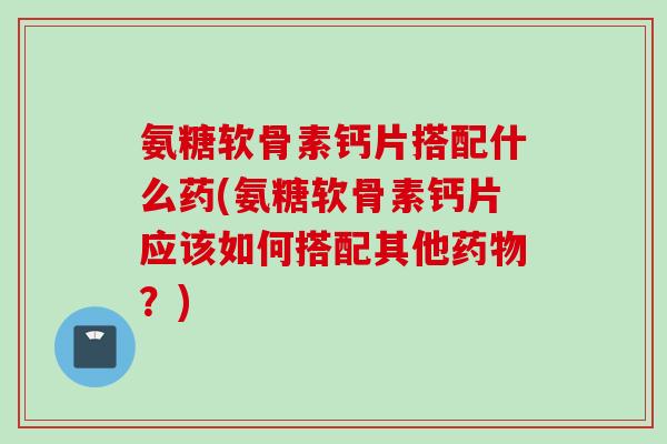 氨糖软骨素钙片搭配什么药(氨糖软骨素钙片应该如何搭配其他药物？)