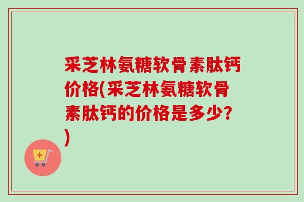 采芝林氨糖软骨素肽钙价格(采芝林氨糖软骨素肽钙的价格是多少？)