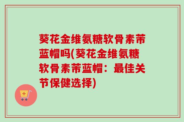 葵花金维氨糖软骨素芾蓝帽吗(葵花金维氨糖软骨素芾蓝帽:佳关节保健选择) 葵花金维氨糖软骨素芾蓝帽吗(葵花金维氨糖软骨素芾蓝帽:佳关节保健选择)