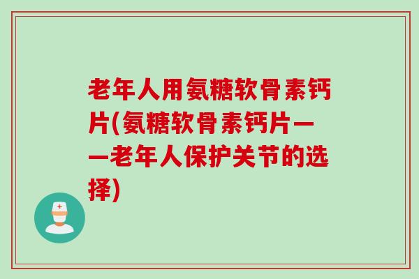 老年人用氨糖软骨素钙片(氨糖软骨素钙片——老年人保护关节的选择)