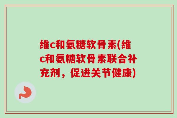 维c和氨糖软骨素(维c和氨糖软骨素联合补充剂，促进关节健康)
