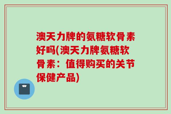 澳天力牌的氨糖软骨素好吗(澳天力牌氨糖软骨素：值得购买的关节保健产品)