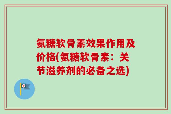 氨糖软骨素效果作用及价格(氨糖软骨素：关节滋养剂的必备之选)