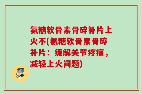 氨糖软骨素骨碎补片上火不(氨糖软骨素骨碎补片：缓解关节疼痛，减轻上火问题)