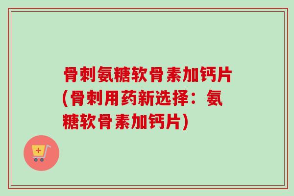 骨刺氨糖软骨素加钙片(骨刺用药新选择：氨糖软骨素加钙片)